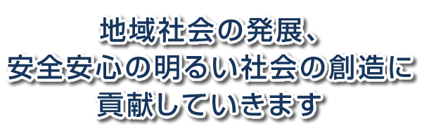 地域社会の発展、安全安心の明るい社会の創造に貢献していきます